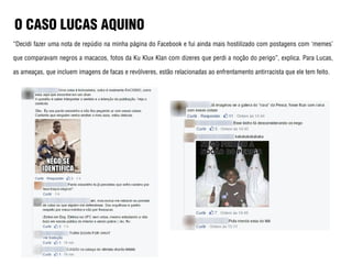 O CASO LUCAS AQUINO
“Decidi fazer uma nota de repúdio na minha página do Facebook e fui ainda mais hostilizado com postagens com ‘memes’
que comparavam negros a macacos, fotos da Ku Klux Klan com dizeres que perdi a noção do perigo”, explica. Para Lucas,
as ameaças, que incluem imagens de facas e revólveres, estão relacionadas ao enfrentamento antirracista que ele tem feito.
 