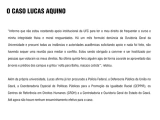 O CASO LUCAS AQUINO
“Informo que não estou recebendo apoio institucional da UFC para ter o meu direito de frequentar o curso e
minha integridade física e moral resguardados. Há um mês formulei denúncia da Ouvidoria Geral da
Universidade e procurei todas as instâncias e autoridades acadêmicas solicitando apoio e nada foi feito, não
havendo sequer uma reunião para mediar o conflito. Estou sendo obrigado a conviver e ser hostilizado por
pessoas que violaram os meus direitos. Na última quinta-feira alguém agiu de forma covarde se aproveitado das
árvores e prédios dos campus e gritou 'volta para Bahia, macaco cotista'”, relatou.
Além da própria universidade, Lucas afirma já ter procurado a Polícia Federal, a Defensoria Pública da União no
Ceará, a Coordenadoria Especial de Políticas Públicas para a Promoção da Igualdade Racial (CEPPIR), os
Centros de Referência em Direitos Humanos (CRDH) e a Controladoria e Ouvidoria Geral do Estado do Ceará.
Até agora não houve nenhum encaminhamento efetivo para o caso.
 