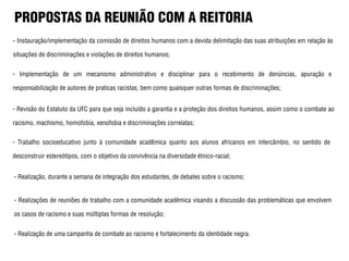 PROPOSTAS DA REUNIÃO COM A REITORIA
- Instauração/implementação da comissão de direitos humanos com a devida delimitação das suas atribuições em relação às
situações de discriminações e violações de direitos humanos;
- Implementação de um mecanismo administrativo e disciplinar para o recebimento de denúncias, apuração e
responsabilização de autores de praticas racistas, bem como quaisquer outras formas de discriminações;
- Revisão do Estatuto da UFC para que seja incluído a garantia e a proteção dos direitos humanos, assim como o combate ao
racismo, machismo, homofobia, xenofobia e discriminações correlatas;
- Trabalho socioeducativo junto à comunidade acadêmica quanto aos alunos africanos em intercâmbio, no sentido de
desconstruir estereótipos, com o objetivo da convivência na diversidade étnico-racial;
- Realização, durante a semana de integração dos estudantes, de debates sobre o racismo;
- Realizações de reuniões de trabalho com a comunidade acadêmica visando a discussão das problemáticas que envolvem
os casos de racismo e suas múltiplas formas de resolução;
- Realização de uma campanha de combate ao racismo e fortalecimento da identidade negra.
 