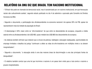 RELATÓRIO DA ONU DIZ QUE BRASIL TEM RACISMO INSTITUCIONAL
- "O Brasil não pode ser chamado de democracia racial, mas é caracterizado por um racismo institucional, em que hierarquias
raciais são culturalmente aceitas", segundo estudo publicado no dia 4 de setembro e aprovado pelo Conselho de Direitos
Humanos da ONU.
- Segundo o documento, a participação dos afrodescendentes na economia nacional é de apenas 20% do PIB, apesar de
representarem mais da metade da população do Brasil.
- O desemprego é 50% maior entre os “afro-brasileiros” do que entre os descendentes de europeus, enquanto a média
salarial entre os afrodescendentes é de US$ 466, quase metade dos US$ 860 dos descendentes de europeus.
- As relatoras também afirmam que notaram que o círculo de pobreza, habitação e educação inadequadas, oportunidades de
emprego limitadas e desafios da justiça “continuam a afetar as vidas de afro-brasileiros em múltiplos níveis e os deixam
marginalizados”.
- Segundo o documento, “a educação ainda é uma das maiores áreas de discriminação e uma das principais fontes de
desigualdade”.
- O relatório também conclui que uma lei que incrimine o racismo é um passo bem vindo para a luta contra o racismo a
grupos marginalizados.
 