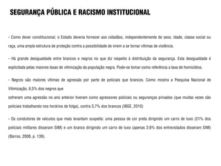 SEGURANÇA PÚBLICA E RACISMO INSTITUCIONAL
- Como dever constitucional, o Estado deveria fornecer aos cidadãos, independentemente de sexo, idade, classe social ou
raça, uma ampla estrutura de proteção contra a possibilidade de virem a se tornar vítimas de violência.
- Há grande desigualdade entre brancos e negros no que diz respeito à distribuição da segurança. Esta desigualdade é
explicitada pelas maiores taxas de vitimização da população negra. Pode-se tomar como referência a taxa de homicídios.
- Negros são maiores vítimas de agressão por parte de policiais que brancos. Como mostra a Pesquisa Nacional de
Vitimização, 6,5% dos negros que
sofreram uma agressão no ano anterior tiveram como agressores policiais ou seguranças privados (que muitas vezes são
policiais trabalhando nos horários de folga), contra 3,7% dos brancos (IBGE, 2010)
- Os condutores de veículos que mais levantam suspeita: uma pessoa de cor preta dirigindo um carro de luxo (21% dos
policiais militares disseram SIM) e um branco dirigindo um carro de luxo (apenas 2,6% dos entrevistados disseram SIM)
(Barros, 2008, p. 139).
 