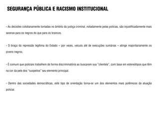 SEGURANÇA PÚBLICA E RACISMO INSTITUCIONAL
- As decisões cotidianamente tomadas no âmbito da justiça criminal, notadamente pelas polícias, são injustificadamente mais
severas para os negros do que para os brancos.
- O braço da repressão legítima do Estado – por vezes, veículo até de execuções sumárias – atinge majoritariamente os
jovens negros.
- É comum que policiais trabalhem de forma discriminatória ao buscarem sua “clientela”, com base em estereótipos que têm
na cor da pele dos “suspeitos” seu elemento principal.
- Dentro das sociedades democráticas, este tipo de orientação torna-se um dos elementos mais polêmicos da atuação
policial.
 