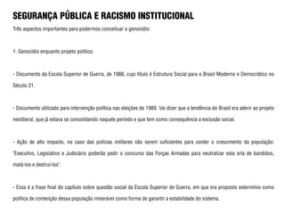 SEGURANÇA PÚBLICA E RACISMO INSTITUCIONAL
Três aspectos importantes para podermos conceituar o genocídio:
1. Genocídio enquanto projeto político.
- Documento da Escola Superior de Guerra, de 1988, cujo título é Estrutura Social para o Brasil Moderno e Democrático no
Século 21.
- Documento utilizado para intervenção política nas eleições de 1989. Vai dizer que a tendência do Brasil era aderir ao projeto
neoliberal, que já estava se consolidando naquele período e que tem como consequência a exclusão social.
- Ação de alto impacto, no caso das polícias militares não serem suficientes para conter o crescimento da população:
"Executivo, Legislativo e Judiciário poderão pedir o concurso das Forças Armadas para neutralizar esta orla de bandidos,
matá-los e destruí-los".
- Essa é a frase final do capítulo sobre questão social da Escola Superior de Guerra, em que era proposto extermínio como
política de contenção dessa população miserável como forma de garantir a estabilidade do sistema.
 