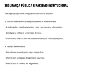 SEGURANÇA PÚBLICA E RACISMO INSTITUCIONAL
Três aspectos importantes para podermos conceituar o genocídio:
2. Pensar a violência como prática política central do estado brasileiro.
- A violência não é episódica na América Latina e sim central na prática política.
- Estratégica na política de concentração de renda.
- Tradicional na América Latina tratar as demandas sociais como caso de polícia.
3. Ideologia da higienização.
- Extermínio da juventude pobre, negra e de periferia.
- Chacinas com participação de agentes de segurança.
- Intensificação no contexto dos megaeventos.
 