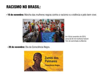 RACISMO NO BRASIL:
- 18 de novembro: Marcha das mulheres negras contra o racismo e a violência e pelo bem viver.
Em 18 de novembro de 2015,
cerca de 50 mil mulheres fizeram
7km de caminhada na Marcha
- 20 de novembro: Dia da Consciência Negra.
 