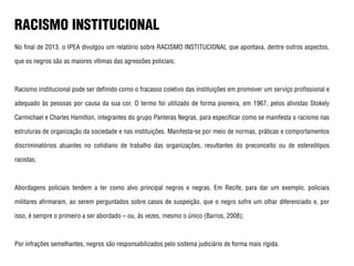 No final de 2013, o IPEA divulgou um relatório sobre RACISMO INSTITUCIONAL que apontava, dentre outros aspectos,
que os negros são as maiores vítimas das agressões policiais;
Racismo institucional pode ser definido como o fracasso coletivo das instituições em promover um serviço profissional e
adequado às pessoas por causa da sua cor. O termo foi utilizado de forma pioneira, em 1967, pelos ativistas Stokely
Carmichael e Charles Hamilton, integrantes do grupo Panteras Negras, para especificar como se manifesta o racismo nas
estruturas de organização da sociedade e nas instituições. Manifesta-se por meio de normas, práticas e comportamentos
discriminatórios atuantes no cotidiano de trabalho das organizações, resultantes do preconceito ou de estereótipos
racistas;
Abordagens policiais tendem a ter como alvo principal negros e negras. Em Recife, para dar um exemplo, policiais
militares afirmaram, ao serem perguntados sobre casos de suspeição, que o negro sofre um olhar diferenciado e, por
isso, é sempre o primeiro a ser abordado – ou, às vezes, mesmo o único (Barros, 2008);
Por infrações semelhantes, negros são responsabilizados pelo sistema judiciário de forma mais rígida.
RACISMO INSTITUCIONAL
 