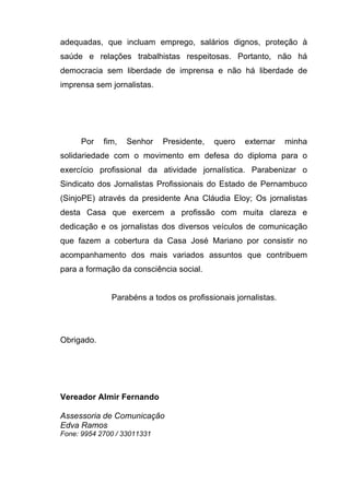 adequadas, que incluam emprego, salários dignos, proteção à
saúde e relações trabalhistas respeitosas. Portanto, não há
democracia sem liberdade de imprensa e não há liberdade de
imprensa sem jornalistas.




     Por    fim,   Senhor    Presidente,   quero   externar    minha
solidariedade com o movimento em defesa do diploma para o
exercício profissional da atividade jornalística. Parabenizar o
Sindicato dos Jornalistas Profissionais do Estado de Pernambuco
(SinjoPE) através da presidente Ana Cláudia Eloy; Os jornalistas
desta Casa que exercem a profissão com muita clareza e
dedicação e os jornalistas dos diversos veículos de comunicação
que fazem a cobertura da Casa José Mariano por consistir no
acompanhamento dos mais variados assuntos que contribuem
para a formação da consciência social.


              Parabéns a todos os profissionais jornalistas.




Obrigado.




Vereador Almir Fernando

Assessoria de Comunicação
Edva Ramos
Fone: 9954 2700 / 33011331
 