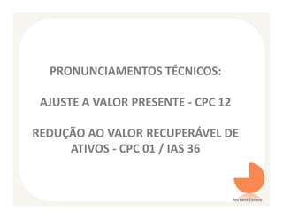 PRONUNCIAMENTOS TÉCNICOS:

 AJUSTE A VALOR PRESENTE - CPC 12

REDUÇÃO AO VALOR RECUPERÁVEL DE
     ATIVOS - CPC 01 / IAS 36


                                    Ms Karla Carioca
 