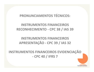 PRONUNCIAMENTOS TÉCNICOS:

     INSTRUMENTOS FINANCEIROS
   RECONHECIMENTO - CPC 38 / IAS 39

      INSTRUMENTOS FINANCEIROS
     APRESENTAÇÃO - CPC 39 / IAS 32

INSTRUMENTOS FINANCEIROS EVIDENCIAÇÃO
           - CPC 40 / IFRS 7

                                      Ms Karla Carioca
 
