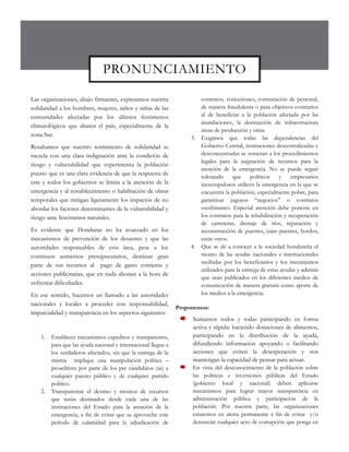 PRONUNCIAMIENTO

Las organizaciones, abajo firmantes, expresamos nuestra                   contratos, concesiones, contratación de personal,
solidaridad a los hombres, mujeres, niños y niñas de las                  de manera fraudulenta o para objetivos contrarios
comunidades afectadas por los últimos fenómenos                           al de beneficiar a la población afectada por las
                                                                          inundaciones, la destrucción de infraestructura
climatológicos que abaten el país, especialmente de la
                                                                          áreas de producción y otras
zona Sur.
                                                                     3.   Exigimos que todas las dependencias del
Resaltamos que nuestro sentimiento de solidaridad se                      Gobierno Central, instituciones descentralizadas y
mezcla con una clara indignación ante la condición de                     desconcentradas se sometan a los procedimientos
                                                                          legales para la asignación de recursos para la
riesgo y vulnerabilidad que experimenta la población
                                                                          atención de la emergencia. No se puede seguir
puesto que es una clara evidencia de que la respuesta de
                                                                          tolerando     que políticos        y    empresarios
este y todos los gobiernos se limita a la atención de la                  inescrupulosos utilicen la emergencia en la que se
emergencia y al restablecimiento o habilitación de obras                  encuentra la población, especialmente pobre, para
temporales que mitigan ligeramente los impactos de no                     garantizar jugosos “negocios” o contratos
abordar los factores determinantes de la vulnerabilidad y                 exorbitantes. Especial atención debe ponerse en
riesgo ante fenómenos naturales.                                          los contratos para la rehabilitación y recuperación
                                                                          de carreteras, drenaje de ríos, reparación y
Es evidente que Honduras no ha avanzado en los                            reconstrucción de puentes, cajas puentes, bordos,
mecanismos de prevención de los desastres y que las                       entre otros.
autoridades responsables de esta área, pese a los                    4.   Que se dé a conocer a la sociedad hondureña el
continuos aumentos presupuestarios, destinan gran                         monto de las ayudas nacionales e internacionales
                                                                          recibidas por los beneficiarios y los mecanismos
parte de sus recursos al pago de gasto corriente y
                                                                          utilizados para la entrega de estas ayudas y además
acciones publicitarias, que en nada abonan a la hora de
                                                                          que sean publicados en los diferentes medios de
enfrentar dificultades.                                                   comunicación de manera gratuita como aporte de
En ese sentido, hacemos un llamado a las autoridades                      los medios a la emergencia.
nacionales y locales a proceder con responsabilidad,
                                                                Proponemos:
imparcialidad y transparencia en los aspectos siguientes:
                                                                     Sumarnos todos y todas participando en forma
                                                                     activa y rápida: haciendo donaciones de alimentos,
    1.   Establecer mecanismos expeditos y transparentes,            participando en la distribución de la ayuda,
         para que las ayuda nacional e internacional llegue a        difundiendo información apoyando o facilitando
         los verdaderos afectados, sin que la entrega de la          acciones que eviten la desesperación y nos
         misma implique una manipulación política –                  mantengan la capacidad de pensar para actuar.
         proselitista por parte de los pre candidatos (as) a         En vista del desconocimiento de la población sobre
         cualquier puesto público y de cualquier partido             las políticas e inversiones públicas del Estado
         político.                                                   (gobierno local y nacional) deben aplicarse
    2.   Transparentar el destino y montos de recursos               mecanismos para lograr mayor transparencia en
         que serán destinados desde cada una de las                  administración pública y participación de la
         instituciones del Estado para la atención de la             población. Por nuestra parte, las organizaciones
         emergencia, a fin de evitar que se aproveche este           estaremos en alerta permanente a fin de evitar y/o
         período de calamidad para la adjudicación de                denunciar cualquier acto de corrupción que ponga en
 