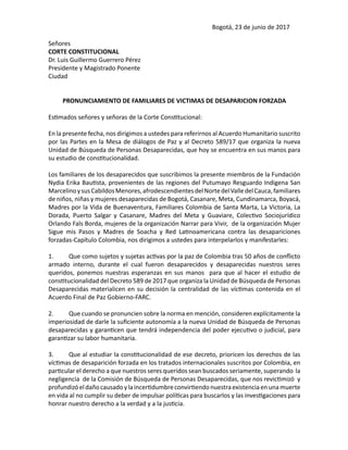 Bogotá, 23 de junio de 2017
Señores
CORTE CONSTITUCIONAL
Dr. Luis Guillermo Guerrero Pérez
Presidente y Magistrado Ponente
Ciudad
PRONUNCIAMIENTO DE FAMILIARES DE VICTIMAS DE DESAPARICION FORZADA
Estimados señores y señoras de la Corte Constitucional:
En la presente fecha, nos dirigimos a ustedes para referirnos al Acuerdo Humanitario suscrito
por las Partes en la Mesa de diálogos de Paz y al Decreto 589/17 que organiza la nueva
Unidad de Búsqueda de Personas Desaparecidas, que hoy se encuentra en sus manos para
su estudio de constitucionalidad.
Los familiares de los desaparecidos que suscribimos la presente miembros de la Fundación
Nydia Erika Bautista, provenientes de las regiones del Putumayo Resguardo Indigena San
MarcelinoysusCabildosMenores,afrodescendientesdelNortedelValledelCauca,familiares
de niños, niñas y mujeres desaparecidas de Bogotá, Casanare, Meta, Cundinamarca, Boyacá,
Madres por la Vida de Buenaventura, Familiares Colombia de Santa Marta, La Victoria, La
Dorada, Puerto Salgar y Casanare, Madres del Meta y Guaviare, Colectivo Sociojurídico
Orlando Fals Borda, mujeres de la organización Narrar para Vivir, de la organización Mujer
Sigue mis Pasos y Madres de Soacha y Red Latinoamericana contra las desapariciones
forzadas-Capítulo Colombia, nos dirigimos a ustedes para interpelarlos y manifestarles:
1.	 Que como sujetos y sujetas activas por la paz de Colombia tras 50 años de conflicto
armado interno, durante el cual fueron desaparecidos y desaparecidas nuestros seres
queridos, ponemos nuestras esperanzas en sus manos para que al hacer el estudio de
constitucionalidad del Decreto 589 de 2017 que organiza la Unidad de Búsqueda de Personas
Desaparecidas materialicen en su decisión la centralidad de las víctimas contenida en el
Acuerdo Final de Paz Gobierno-FARC.
2.	 Que cuando se pronuncien sobre la norma en mención, consideren explícitamente la
imperiosidad de darle la suficiente autonomía a la nueva Unidad de Búsqueda de Personas
desaparecidas y garanticen que tendrá independencia del poder ejecutivo o judicial, para
garantizar su labor humanitaria.
3.	 Que al estudiar la constitucionalidad de ese decreto, prioricen los derechos de las
víctimas de desaparición forzada en los tratados internacionales suscritos por Colombia, en
particular el derecho a que nuestros seres queridos sean buscados seriamente, superando la
negligencia de la Comisión de Búsqueda de Personas Desaparecidas, que nos revictimizó y
profundizóeldañocausadoylaincertidumbreconvirtiendonuestraexistenciaenunamuerte
en vida al no cumplir su deber de impulsar políticas para buscarlos y las investigaciones para
honrar nuestro derecho a la verdad y a la justicia.
 