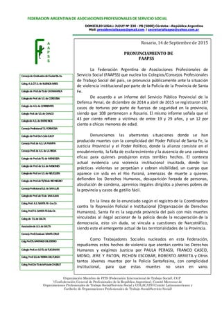 DOMICILIO LEGAL: JUJUY Nº 330 - PB (5000) Córdoba –República Argentina
Mail: presidenciafaapss@gmail.com / secretariafaapss@yahoo.com.ar
FEDERACION ARGENTINADE ASOCIACIONESPROFESIONALES DE SERVICIO SOCIAL
ConsejodeGraduadosdeCiudadBs.As.
Coleg.A.S.ÓT.S.deBUENOSAIRES
Colegiode Prof.deTSdeCATAMARCA
ColegiodeProf.deS.S.deCORDOBA
ColegiodeA.S.deCORRIENTES
ColegioProf.deS.S.deCHACO
ColegiodeA.S.deENTRERIOS
ConsejoProfesionalT.S.FORMOSA
ColegiodeProf.DeS.SdeJUJUY
ConsejoProf.deA.S.LAPAMPA
ConsejoProf.deA.S.deLARIOJA
ColegiodeProf.deTS.deMENDOZA
ColegiodeProf.deS.S.deMISIONES
ColegiodeProf.enS.S.deNEUQUEN
ColegiodeProf.deTS/SSdeRIONEGRO
ConsejoProfesionalS.S.deSANLUIS
ColegiodeProf.deTSde SANJUAN
Coleg.Prof. A.S.SANTAFE–1ra.Cir.
Coleg.Prof.T.S.SANTAFE-2da.Cir.
Coleg.de T.S.deSALTA
AsociacióndeA.S.deSALTA
ConsejoProf.Graduad.SANTACRUZ
Colg.Prof.TS.SANTIAGODELESTERO
ColegioProf.enSóTS.deTUCUMAN
Coleg.Prof.S.S.deTIERRADELFUEGO
Coleg.Prof.DeTSdelaPciadeCHUBUT
Organización Miembro de FITS (Federación Internacional de Trabajo Social), CGP
(Confederación General de Profesionales de la República Argentina), Comité Mercosur de
Organizaciones Profesionales de Trabajo Social/Servicio Social y COLACATS (Comité Latinoamericano y
Caribeño de Organizaciones Profesionales de Trabajo Social/Servicio Social)
A
A
P
S
S
Rosario, 14 de Septiembre de 2015
PRONUNCIAMIENTO DE
FAAPSS
La Federación Argentina de Asociaciones Profesionales de
Servicio Social (FAAPSS) que nuclea los Colegios/Consejos Profesionales
de Trabajo Social del país, se pronuncia públicamente ante la situación
de violencia institucional por parte de la Policía de la Provincia de Santa
Fe.
De acuerdo a un informe del Servicio Público Provincial de la
Defensa Penal, de diciembre de 2014 a abril de 2015 se registraron 187
casos de torturas por parte de fuerzas de seguridad en la provincia,
siendo que 108 pertenecen a Rosario. El mismo informe señala que el
43 por ciento refiere a víctimas de entre 19 y 29 años, y un 12 por
ciento a chicos menores de edad.
Denunciamos las aberrantes situaciones donde se han
producido muertes con la complicidad del Poder Policial de Santa Fe, la
Justicia Provincial y el Poder Político, donde la alianza consiste en el
encubrimiento, la falta de esclarecimiento y la ausencia de una condena
eficaz para quienes produjeron estos terribles hechos. El contexto
actual evidencia una violencia institucional inusitada, donde las
prácticas violentas se perpetúan y cobran visibilidad, un cuerpo que
aparece sin vida en el Rio Paraná, amenazas de muerte a quienes
defienden los Derechos Humanos, desaparición forzada de personas,
absolución de condena, apremios ilegales dirigidos a jóvenes pobres de
la provincia y casos de gatillo fácil.
En la línea de lo enunciado según el registro de la Coordinadora
contra la Represión Policial e Institucional (Organización de Derechos
Humanos), Santa Fe es la segunda provincia del país con más muertes
vinculadas al ilegal accionar de la policía desde la recuperación de la
democracia, esto sin duda, se vincula a cuestiones de Narcotráfico,
siendo este el emergente actual de las territorialidades de la Provincia.
Como Trabajadores Sociales nucleados en esta Federación,
repudiamos estos hechos de violencia que atentan contra los Derechos
Humanos y exigimos Justicia por PAULA PERASSI, FRANCO CASCO,
MONO, JERE Y PATON, PICHON ESCOBAR, ROBERTO ARRIETA y Otros
tantos Jóvenes muertos por la Policía Santafesina, con complicidad
institucional, para que estas muertes no sean en vano.
 