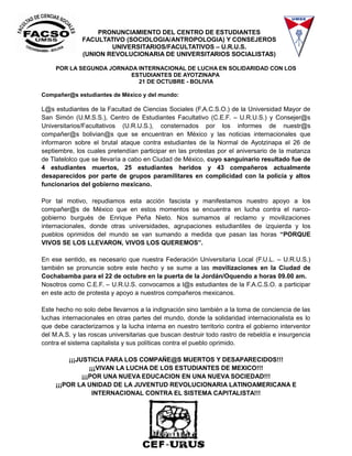 PRONUNCIAMIENTO DEL CENTRO DE ESTUDIANTES 
FACULTATIVO (SOCIOLOGIA/ANTROPOLOGIA) Y CONSEJEROS 
UNIVERSITARIOS/FACULTATIVOS – U.R.U.S. 
(UNION REVOLUCIONARIA DE UNIVERSITARIOS SOCIALISTAS) 
POR LA SEGUNDA JORNADA INTERNACIONAL DE LUCHA EN SOLIDARIDAD CON LOS 
ESTUDIANTES DE AYOTZINAPA 
21 DE OCTUBRE - BOLIVIA 
Compañer@s estudiantes de México y del mundo: 
L@s estudiantes de la Facultad de Ciencias Sociales (F.A.C.S.O.) de la Universidad Mayor de 
San Simón (U.M.S.S.), Centro de Estudiantes Facultativo (C.E.F. – U.R.U.S.) y Consejer@s 
Universitarios/Facultativos (U.R.U.S.), consternados por los informes de nuestr@s 
compañer@s bolivian@s que se encuentran en México y las noticias internacionales que 
informaron sobre el brutal ataque contra estudiantes de la Normal de Ayotzinapa el 26 de 
septiembre, los cuales pretendían participar en las protestas por el aniversario de la matanza 
de Tlatelolco que se llevaría a cabo en Ciudad de México, cuyo sanguinario resultado fue de 
4 estudiantes muertos, 25 estudiantes heridos y 43 compañeros actualmente 
desaparecidos por parte de grupos paramilitares en complicidad con la policía y altos 
funcionarios del gobierno mexicano. 
Por tal motivo, repudiamos esta acción fascista y manifestamos nuestro apoyo a los 
compañer@s de México que en estos momentos se encuentra en lucha contra el narco-gobierno 
burgués de Enrique Peña Nieto. Nos sumamos al reclamo y movilizaciones 
internacionales, donde otras universidades, agrupaciones estudiantiles de izquierda y los 
pueblos oprimidos del mundo se van sumando a medida que pasan las horas “PORQUE 
VIVOS SE LOS LLEVARON, VIVOS LOS QUEREMOS”. 
En ese sentido, es necesario que nuestra Federación Universitaria Local (F.U.L. – U.R.U.S.) 
también se pronuncie sobre este hecho y se sume a las movilizaciones en la Ciudad de 
Cochabamba para el 22 de octubre en la puerta de la Jordán/Oquendo a horas 09.00 am. 
Nosotros como C.E.F. – U.R.U.S. convocamos a l@s estudiantes de la F.A.C.S.O. a participar 
en este acto de protesta y apoyo a nuestros compañeros mexicanos. 
Este hecho no solo debe llevarnos a la indignación sino también a la toma de conciencia de las 
luchas internacionales en otras partes del mundo, donde la solidaridad internacionalista es lo 
que debe caracterizarnos y la lucha interna en nuestro territorio contra el gobierno interventor 
del M.A.S. y las roscas universitarias que buscan destruir todo rastro de rebeldía e insurgencia 
contra el sistema capitalista y sus políticas contra el pueblo oprimido. 
¡¡¡JUSTICIA PARA LOS COMPAÑE@S MUERTOS Y DESAPARECIDOS!!! 
¡¡¡VIVAN LA LUCHA DE LOS ESTUDIANTES DE MEXICO!!! 
¡¡¡POR UNA NUEVA EDUCACION EN UNA NUEVA SOCIEDAD!!! 
¡¡¡POR LA UNIDAD DE LA JUVENTUD REVOLUCIONARIA LATINOAMERICANA E 
INTERNACIONAL CONTRA EL SISTEMA CAPITALISTA!!! 

