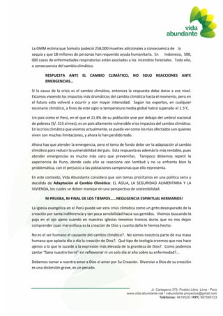 La OMM estima que Somalia padeció 258,000 muertes adicionales a consecuencia de la
sequía y que 18 millones de personas han requerido ayuda humanitaria. En Indonesia, 500,
000 casos de enfermedades respiratorias están asociadas a los incendios forestales. Todo ello,
a consecuencia del cambio climático.
RESPUESTA ANTE EL CAMBIO CLIMÁTICO, NO SOLO REACCIONES ANTE
EMERGENCIAS…
Si la causa de la crisis es el cambio climático, entonces la respuesta debe darse a ese nivel.
Estamos viviendo los impactos más dramáticos del cambio climático hasta el momento, pero en
el futuro esto volverá a ocurrir y con mayor intensidad. Según los expertos, en cualquier
escenario climático, a fines de este siglo la temperatura media global habrá superado el 1.5°C.
Un país como el Perú, en el que el 21.8% de su población vive por debajo del umbral nacional
de pobreza (S/. 315 al mes), es un país altamente vulnerable a los impactos del cambio climático.
En la crisis climática que vivimos actualmente, se puede ver como los más afectados son quienes
viven con muchas limitaciones, y ahora lo han perdido todo.
Ahora hay que atender la emergencia, pero el tema de fondo debe ser la adaptación al cambio
climático para reducir la vulnerabilidad del país. Esta respuesta es además la más rentable, pues
atender emergencias es mucho más caro que prevenirlas. Tampoco debemos repetir la
experiencia de Puno, donde cada año se reacciona con lentitud y no se enfrenta bien la
problemática, con el perjuicio a las poblaciones campesinas que ello representa.
En este contexto, Vida Abundante considera que son temas prioritarios en una política seria y
decidida de Adaptación al Cambio Climático: EL AGUA, LA SEGURIDAD ALIMENTARIA Y LA
VIVIENDA, los cuales se deben manejar en una perspectiva de sostenibilidad.
NI PRUEBA, NI FINAL DE LOS TIEMPOS……NEGLIGENCIA ESPIRITUAL HERMANOS!
La iglesia evangélica en el Perú puede ver esta crisis climática como un grito desesperado de la
creación por tanta indiferencia y tan poca sensibilidad hacia sus gemidos. Vivimos buscando la
paja en el ojo ajeno cuando en nuestras iglesias tenemos troncos duros que no nos dejan
comprender cuan maravillosa es la creación de Dios y cuanto daño le hemos hecho.
No es el ser humano el causante del cambio climático?. No somos nosotros parte de esa masa
humana que aplasta día a día la creación de Dios?. Qué tipo de teología creemos que nos hace
ajenos a lo que le sucede a la expresión más elevada de la grandeza de Dios?. Como podemos
cantar “Sana nuestra tierra” sin reflexionar ni un solo día al año sobre su enfermedad?...
Debemos sumar a nuestro amor a Dios el amor por Su Creación. Divorciar a Dios de su creación
es una distorsión grave, es un pecado.
 