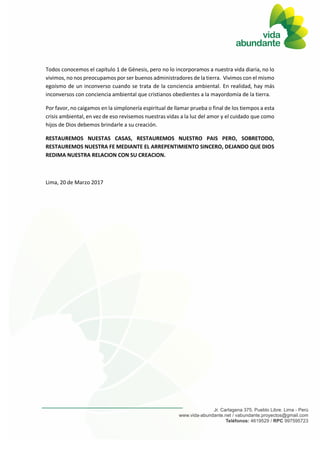 Todos conocemos el capítulo 1 de Génesis, pero no lo incorporamos a nuestra vida diaria, no lo
vivimos, no nos preocupamos por ser buenos administradores de la tierra. Vivimos con el mismo
egoísmo de un inconverso cuando se trata de la conciencia ambiental. En realidad, hay más
inconversos con conciencia ambiental que cristianos obedientes a la mayordomía de la tierra.
Por favor, no caigamos en la simplonería espiritual de llamar prueba o final de los tiempos a esta
crisis ambiental, en vez de eso revisemos nuestras vidas a la luz del amor y el cuidado que como
hijos de Dios debemos brindarle a su creación.
RESTAUREMOS NUESTAS CASAS, RESTAUREMOS NUESTRO PAIS PERO, SOBRETODO,
RESTAUREMOS NUESTRA FE MEDIANTE EL ARREPENTIMIENTO SINCERO, DEJANDO QUE DIOS
REDIMA NUESTRA RELACION CON SU CREACION.
Lima, 20 de Marzo 2017
 
