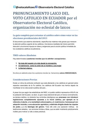 @votocatolicoec                 Observatorio Electoral Catolico

PRONUNCIAMIENTO LAICO DEL
VOTO CATOLICO EN ECUADOR por el
Observatorio Electoral Católico,
organización no eclesial de laicos
La guía completa para orientar al católico sobre cómo votar en las
elecciones presidenciales del 2013
El documento que estamos abordando, específica las materias más graves que merecen
la atención política urgente de los católicos. Una lectura meditada del mismo permitirá
descubrir una enorme riqueza en ideas y exigencias para la acción política inmediata de
los ciudadanos católicos ecuatorianos.



TRES valores Absolutos
Hay determinadas cuestiones morales que no admiten «excepciones».

   1. Se trata del respeto a la vida desde la concepción,
   2. el matrimonio como la unión de un hombre y una mujer
   3. la libertad religiosa,

De ahora en adelante estas tres cuestiones morales las llamaremos valores INNEGOCIABLES.



Consideraciones Previas
Existe un clima de profunda confusión que está afectando a los católicos en general sobre
aspectos esenciales de la Fe católica, los católicos del Ecuador nos hemos dejado de
manifestar en la vida social ó pública del país. .

A pesar de que según las estadísticas del INEC, el pueblo católico representa el 80,4% de
la población del Ecuador, es decir, la gran masa electoral del país al menos nominalmente,
se declara católica, no obstante hay corrientes ideológicas que amenazan con introducir
legislaciones completamente opuestas a la moral católica, por ejemplo en lo
referente al aborto, a la mentalidad anticonceptiva, al «matrimonio» homosexual con
adopción incluida, a una educación agnóstica y relativista dirigida desde las cúpulas
de poder, y a la ideología del género. Todo ello ante una oposición ineficaz, de
testimonios aislados, con acciones tímidas y tibias, que se están mostrando prácticamente
inútiles para motivar un alto a estas prácticas.
 