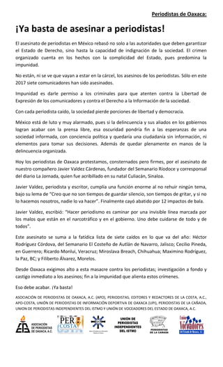 Periodistas de Oaxaca:
¡Ya basta de asesinar a periodistas!
El asesinato de periodistas en México rebasó no solo a las autoridades que deben garantizar
el Estado de Derecho, sino hasta la capacidad de indignación de la sociedad. El crimen
organizado cuenta en los hechos con la complicidad del Estado, pues predomina la
impunidad.
No están, ni se ve que vayan a estar en la cárcel, los asesinos de los periodistas. Sólo en este
2017 siete comunicadores han sido asesinados.
Impunidad es darle permiso a los criminales para que atenten contra la Libertad de
Expresión de los comunicadores y contra el Derecho a la Información de la sociedad.
Con cada periodista caído, la sociedad pierde porciones de libertad y democracia.
México está de luto y muy alarmado, pues si la delincuencia y sus aliados en los gobiernos
logran acabar con la prensa libre, esa oscuridad pondría fin a las esperanzas de una
sociedad informada, con conciencia política y quedaría una ciudadanía sin información, ni
elementos para tomar sus decisiones. Además de quedar plenamente en manos de la
delincuencia organizada.
Hoy los periodistas de Oaxaca protestamos, consternados pero firmes, por el asesinato de
nuestro compañero Javier Valdez Cárdenas, fundador del Semanario Ríodoce y corresponsal
del diario La Jornada, quien fue acribillado en su natal Culiacán, Sinaloa.
Javier Valdez, periodista y escritor, cumplía una función enorme al no rehuir ningún tema,
bajo su lema de “Creo que no son tiempos de guardar silencio, son tiempos de gritar, y si no
lo hacemos nosotros, nadie lo va hacer”. Finalmente cayó abatido por 12 impactos de bala.
Javier Valdez, escribió: “Hacer periodismo es caminar por una invisible línea marcada por
los malos que están en el narcotráfico y en el gobierno. Uno debe cuidarse de todo y de
todos”.
Este asesinato se suma a la fatídica lista de siete caídos en lo que va del año: Héctor
Rodríguez Córdova, del Semanario El Costeño de Autlán de Navarro, Jalisco; Cecilio Pineda,
en Guerrero; Ricardo Monlui, Veracruz; Miroslava Breach, Chihuahua; Maximino Rodríguez,
la Paz, BC; y Filiberto Álvarez, Morelos.
Desde Oaxaca exigimos alto a esta masacre contra los periodistas; investigación a fondo y
castigo inmediato a los asesinos; fin a la impunidad que alienta estos crímenes.
Eso debe acabar. ¡Ya basta!
ASOCIACIÓN DE PERIODISTAS DE OAXACA, A.C. (APO), PERIODISTAS, EDITORES Y REDACTORES DE LA COSTA, A.C.,
APO-COSTA, UNIÓN DE PERIODISTAS DE INFORMACIÓN DEPORTIVA DE OAXACA (UPI), PERIODISTAS DE LA CAÑADA,
UNION DE PERIODISTAS INDEPENDIENTES DEL ISTMO Y UNIÓN DE VOCEADORES DEL ESTADO DE OAXACA, A.C.
 