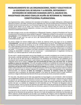 PRONUNCIAMIENTO DE LAS ORGANIZACIONES, REDES Y COLECTIVOS DE
LA SOCIEDAD CIVIL DE BOLIVIA Y LA REGIÓN, DEFENSORAS Y
DEFENSORES DE DERECHOS HUMANOS ANTE EL ANUNCIO DEL
MAGISTRADO ORLANDO CEBALLOS ACUÑA DE RETORNAR AL TRIBUNAL
CONSTITUCIONAL PLURINACIONAL
Las organizaciones, redes y colectivos de la sociedad civil de Bolivia y la región defensoras y defensores de
derechos humanos, tras haber conocido que el magistrado del Tribunal Constitucional Plurinacional, Orlando
Ceballos Acuña se reincorporaría a sus funciones luego de haber reconocido días atrás, en el marco de un
proceso penal abierto en su contra, que incurrió en actos de violencia física en contra de su esposa
manifestamos nuestra profunda indignación y rechazo a su retorno al máximo tribunal de protección de los
derechos fundamentales del país.
En redes sociales circula una nota redactada por el Magistrado Ceballos y dirigida al Presidente del Tribunal
Constitucional Plurinacional en la que señala lo siguiente: “Habiéndose arribado a una solución a un problema
circunstancial y con la finalidad de no incurrir en retraso de las distintas causas que cursan en el despacho
de mi cargo, a partir del 9 de abril de 2019, ME REINCORPORO AL EJERCICIO NORMAL DE MIS
FUNCIONES EN EL TCP”.
Es preciso señalar de manera enfática que un hecho de violencia contra una mujer no es un problema
“circunstancial”, sino que es un delito conforme a lo establecido en la Ley N° 348 Integral para Garantizar a
las Mujeres una Vida Libre de Violencia, en su Art. 272 bis. (Violencia Familiar o Doméstica) que establece
que “Quien agrediere físicamente, psicológica o sexualmente dentro de los casos comprendidos en el numeral
1 al 4 del presente Artículo incurrirá en una pena de reclusión de dos a cuatro años, siempre que no constituya
otro delito. 1. El cónyuge o conviviente o por quien mantenga o hubiera mantenido con la víctima una relación
análoga de afectividad o intimidad, aun sin convivencia…”. Lamentablemente el magistrado minimiza la
situación y la violencia ejercida en contra de su esposa.
En ese marco, resulta preocupante que se haya llegado a un acuerdo conciliatorio por el hecho de violencia
denunciado y además confesado por el Magistrado Ceballos, pese a la prohibición expresa contenida en el
art. 46.I de la Ley Nº 348 que bajo la denominación de “prohibición de conciliación” que establece que la
conciliación tiene carácter excepcional y está limitada a los supuestos en que no esté en peligro la vida y la
integridad sexual de la víctima y siempre que sea promovida por ésta y por una única vez, no siendo
posible en casos de reincidencia. Tal como se puede constatar en el contenido de la denuncia que hizo la
esposa del Magistrado Ceballos, misma que fue publicada en diversos medios de comunicación, esta no fue
la primera vez que ella sufrió violencia de parte de su esposo; sin embargo, entendemos que el Ministerio
Público habrá valorado en el marco de su rol de garante de la vida libre de violencia de las mujeres el referido
hecho de violencia, pues lo contrario además de constituirse en un claro incumplimiento a los estándares
internacionales, en especial, al deber de investigar y sancionar la violencia contra las mujeres;
ocasionaría que la sensación de impunidad respecto a los casos de violencia contra la mujer continúe y
pondría en riesgo la efectividad del Derecho Penal que sería de esta forma únicamente simbólico.
Por otro lado, más allá de que en este caso específico se haya llegado a una conciliación, debe recordarse
que el Magistrado Ceballos forma parte del Tribunal Constitucional Plurinacional, instancia que se constituye
en garante por excelencia de los derechos humanos en Bolivia. Por lo tanto, quienes lo integren deben
demostrar una alta integridad moral y personal para poder cumplir de manera adecuada la más alta función
jurídica del país. La cualidad de integridad ha sido entendida por los “Principios de Bangalore sobre la
Conducta Judicial” como el conjunto de atributos que deben tener todas las personas que pretendan acceder
a la función judicial, con el fin de desarrollar sus funciones y ejercer la función jurisdiccional sobre la base de
dichos elementos.
Considerando que la función de impartir justicia, implica que las autoridades judiciales se conviertan en
garantes de los derechos de las personas, más aún en el caso de aquellas que conforman los tribunales de
última instancia, resulta imperativo que se exija a sus miembros ser íntegros, pues la integridad es esencial
para el desempeño correcto de las funciones jurisdiccionales. De esta manera un juez debe siempre actuar
 