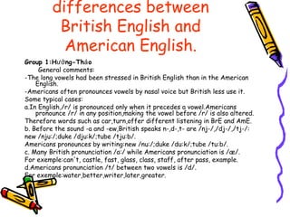 differences between
          British English and
           American English.
Group 1:Hưở ng-Thả o
     General comments:
-The long vowels had been stressed in British English than in the American
    English.
-Americans often pronounces vowels by nasal voice but British less use it.
Some typical cases:
a.In English,/r/ is pronounced only when it precedes a vowel.Americans
    pronounce /r/ in any position,making the vowel before /r/ is also altered.
Therefore words such as car,turn,offer different listening in BrE and AmE.
b. Before the sound -a and -ew,British speaks n-,d-,t- are /nj-/,/dj-/,/tj-/:
new /nju:/;duke /dju:k/;tube /tju:b/.
Americans pronounces by writing:new /nu:/;duke /du:k/;tube /tu:b/.
c. Many British pronunciation /a:/ while Americans pronunciation is /æ/.
For exemple:can't, castle, fast, glass, class, staff, after pass, example.
d.Americans pronunciation /t/ between two vowels is /d/.
For exemple:water,better,writer,later,greater.
 
