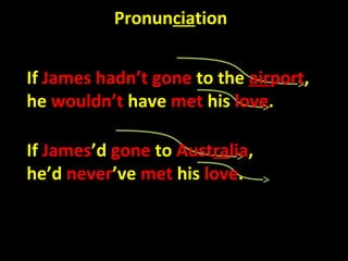 Pronunciation


If James hadn’t gone to the airport,
he wouldn’t have met his love.

If James’d gone to Australia,
he’d never’ve met his love.
 