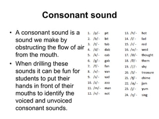 Consonant sound
• A consonant sound is a
sound we make by
obstructing the flow of air
from the mouth.
• When drilling these
sounds it can be fun for
students to put their
hands in front of their
mouths to identify the
voiced and unvoiced
consonant sounds.

 