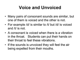 Voice and Unvoiced
• Many pairs of consonant sounds are similar, but
one of them is voiced and the other is not.
• For example /d/ is similar to /t/ but /d/ is voiced
and /t/ is not.
• A consonant is voiced when there is a vibration
in the throat. Students can put their hands on
their throat to feel these vibrations.
• If the sounds is unvoiced they will feel the air
being expelled from their mouths.

 
