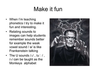 Make it fun
• When I’m teaching
phonetics I try to make it
fun and interesting.
• Relating sounds to
images can help students
remember sounds better
for example the weak
vowel sound / ə/ is like
Frankenstein talking
• The U sounds /ʌ/ , /uː/ ,
/ʊ/ can be taught as the
Monkeys alphabet

 