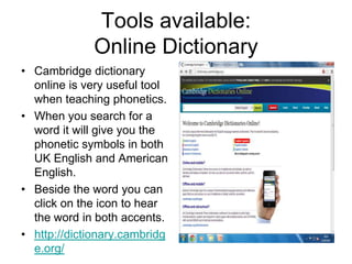Tools available:
Online Dictionary
• Cambridge dictionary
online is very useful tool
when teaching phonetics.
• When you search for a
word it will give you the
phonetic symbols in both
UK English and American
English.
• Beside the word you can
click on the icon to hear
the word in both accents.
• http://dictionary.cambridg
e.org/

 
