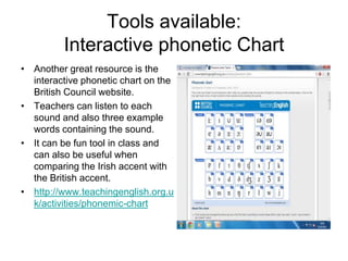 Tools available:
Interactive phonetic Chart
• Another great resource is the
interactive phonetic chart on the
British Council website.
• Teachers can listen to each
sound and also three example
words containing the sound.
• It can be fun tool in class and
can also be useful when
comparing the Irish accent with
the British accent.
• http://www.teachingenglish.org.u
k/activities/phonemic-chart

 