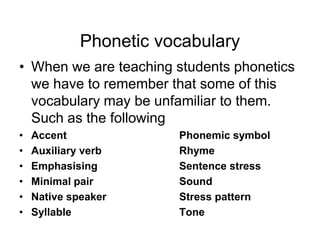 Phonetic vocabulary
• When we are teaching students phonetics
we have to remember that some of this
vocabulary may be unfamiliar to them.
Such as the following
•
•
•
•
•
•

Accent
Auxiliary verb
Emphasising
Minimal pair
Native speaker
Syllable

Phonemic symbol
Rhyme
Sentence stress
Sound
Stress pattern
Tone

 