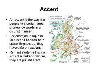 Accent
• An accent is the way the
people in a certain area
pronounce words in a
distinct manner.
• For example, people in
Dublin and London both
speak English, but they
have different accents.
• Remind students that no
accent is better or worse,
they are just different.

 