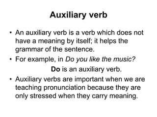 Auxiliary verb
• An auxiliary verb is a verb which does not
have a meaning by itself; it helps the
grammar of the sentence.
• For example, in Do you like the music?
Do is an auxiliary verb.
• Auxiliary verbs are important when we are
teaching pronunciation because they are
only stressed when they carry meaning.

 