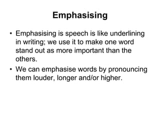 Emphasising
• Emphasising is speech is like underlining
in writing; we use it to make one word
stand out as more important than the
others.
• We can emphasise words by pronouncing
them louder, longer and/or higher.

 