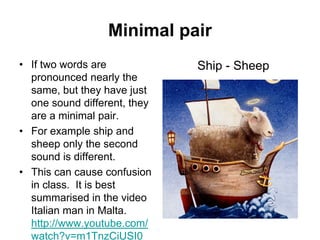 Minimal pair
• If two words are
pronounced nearly the
same, but they have just
one sound different, they
are a minimal pair.
• For example ship and
sheep only the second
sound is different.
• This can cause confusion
in class. It is best
summarised in the video
Italian man in Malta.
http://www.youtube.com/
watch?v=m1TnzCiUSI0

Ship - Sheep

 