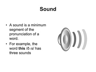 Sound
• A sound is a minimum
segment of the
pronunciation of a
word.
• For example, the
word this /ðɪs/ has
three sounds

 