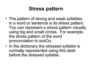 Stress pattern
• The pattern of strong and weak syllables
in a word or sentence is its stress pattern.
You can represent a stress pattern visually
using big and small circles. For example,
the stress pattern of the word
pronunciation is oooOo.
• In the dictionary the stressed syllable is
normally represented using this dash
before the stressed syllable.

 