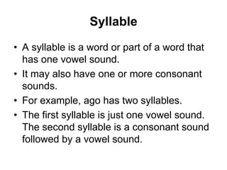 Syllable
• A syllable is a word or part of a word that
has one vowel sound.
• It may also have one or more consonant
sounds.
• For example, ago has two syllables.
• The first syllable is just one vowel sound.
The second syllable is a consonant sound
followed by a vowel sound.

 