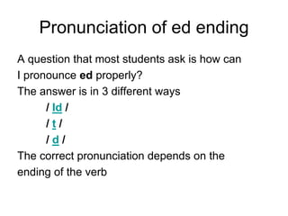 Pronunciation of ed ending
A question that most students ask is how can
I pronounce ed properly?
The answer is in 3 different ways
/ Id /
/t/
/d/
The correct pronunciation depends on the
ending of the verb

 