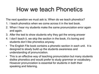 How we teach Phonetics
The next question we must ask is; When do we teach phonetics?
1. I teach phonetics when we come across it in the text book.
2. When I hear my students make the same pronunciation error again
and again.
3. After the test to show students why they got the wrong answer
4. I don’t teach it, we skip the section in the book, it’s boring and
students don’t like phonetics anyway.
• The English File book contains a phonetic section in each unit. It is
designed to slowly build up the students awareness and
understanding of pronunciation.
• This is an effective way of teaching pronunciation but many students
dislike phonetics and would prefer to study grammar or vocabulary.
However pronunciation is essential for students in both their
speaking and listening.

 