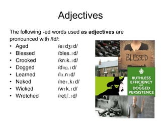 Adjectives
The following -ed words used as adjectives are
pronounced with /Id/:
• Aged
/eɪdʒɪd/
• Blessed
/bles.ɪd/
• Crooked
/krʊk.ɪd/
• Dogged
/dɒɡ.ɪd/
• Learned
/lɜ.nɪd/
• Naked
/neɪ.kɪd/
• Wicked
/wɪk.ɪd/
• Wretched
/retʃ.ɪd/

 