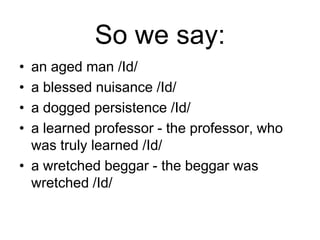 So we say:
•
•
•
•

an aged man /Id/
a blessed nuisance /Id/
a dogged persistence /Id/
a learned professor - the professor, who
was truly learned /Id/
• a wretched beggar - the beggar was
wretched /Id/

 