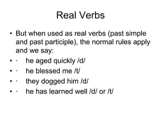 Real Verbs
• But when used as real verbs (past simple
and past participle), the normal rules apply
and we say:
• · he aged quickly /d/
• · he blessed me /t/
• · they dogged him /d/
• · he has learned well /d/ or /t/

 