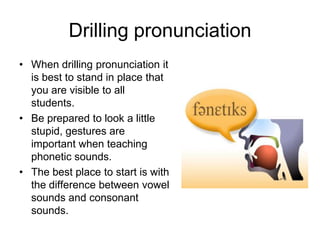 Drilling pronunciation
• When drilling pronunciation it
is best to stand in place that
you are visible to all
students.
• Be prepared to look a little
stupid, gestures are
important when teaching
phonetic sounds.
• The best place to start is with
the difference between vowel
sounds and consonant
sounds.

 