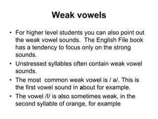 Weak vowels
• For higher level students you can also point out
the weak vowel sounds. The English File book
has a tendency to focus only on the strong
sounds.
• Unstressed syllables often contain weak vowel
sounds.
• The most common weak vowel is / ə/. This is
the first vowel sound in about for example.
• The vowel /I/ is also sometimes weak, in the
second syllable of orange, for example

 