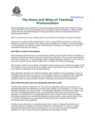 www.tesolchina.cn 
The Hows and Whys of Teaching Pronunciation 
Teaching English pronunciation is an area of language teaching that many English teachers avoid. While there are many textbooks and instruction manuals available, as well as books on the theories and methodologies of language teaching there is comparatively little on learning pronunciation. 
Why? Is it because we don't need to teach pronunciation or because it cannot be taught? 
Certainly, we need to teach pronunciation. There is a big difference between a ship and a sheep and a pear and a bear! When teaching any language as a foreign or second language, our first goal for our students is basic communication, and that can't happen if no one can understand what they are saying. 
How NOT to Teach Pronunciation 
When teachers decide to focus on pronunciation practise many of them make the mistake of trying to teach pronunciation along with introducing vocabulary. This can work with students who have a "good ear," or who perhaps speak a related language. However it can be hit and miss with students whose mother tongue has no relation to the target language. 
This brings us back to the question of whether pronunciation can be effectively taught at all? The answer is yes, of course it can be taught, and it’s just that the way many textbooks tell us to teach it is actually one of the least effective. 
Most textbooks will have you drill pronunciation with repetition of the vocabulary. Some of the better ones will have you work on it with spelling, which is an important skill, especially in English with its many irregularities and exceptions. Very few will start you and your students where you need to start, however, and that is at the level of the phoneme. 
Start with Phonemes (but not necessarily phonetic script) 
The dictionary defines "phoneme" as "any of the perceptually distinct units of sound in a specified language that distinguish one word from another, for example p, b, d, and t in the English words pad, pat, bad, and bat." This definition highlights one of the key reasons that we must, as language teachers, start our pronunciation instruction at the level of the phoneme. If a phoneme is a "perceptually distinct unit of sound" then we have to realize that before students can consistently produce a given phoneme, they must be able to hear it. Thus the first lessons in pronunciation should involve your students listening and identifying, rather than speaking. 
Introduce your phonemes in contrasting pairs like /t/ and /d/. Repeat the phonemes in words as well as in isolation and ask the students to identify them. In order to visually represent the differences they are listening for, you may want to draw pronunciation diagrams for each sound showing the placement of the tongue and lips.  
