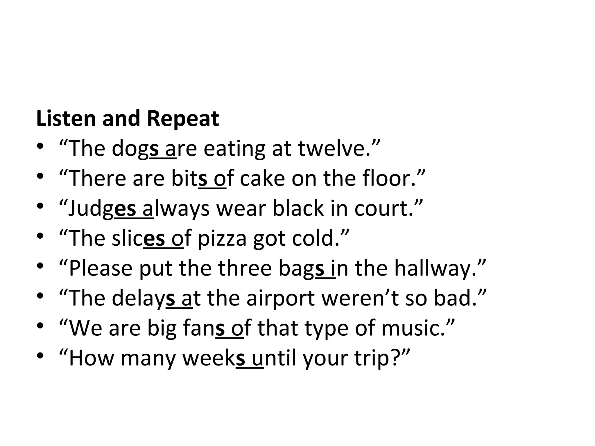 Listen and Repeat
• “The dogs are eating at twelve.”
• “There are bits of cake on the floor.”
• “Judges always wear black in court.”
• “The slices of pizza got cold.”
• “Please put the three bags in the hallway.”
• “The delays at the airport weren’t so bad.”
• “We are big fans of that type of music.”
• “How many weeks until your trip?”