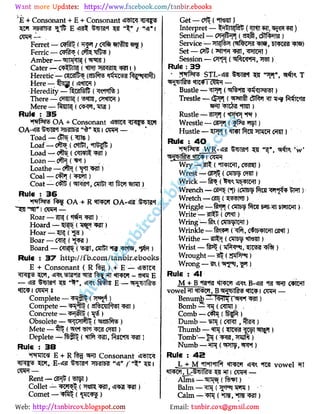 Web: Email:
& + Consonant + E + Consonant tW J s
tmm 1t; e / - r
Ferret - (TF S (/ ffft )
Ferric - (TPf? (tm"5 )
Amber- imt {)
Cater -< ( > f5 ?ni )
Heretic- WWlH t&X&S R l l)
Here - %g ( f WCT )
.Heredity - feafeft (Wtf% )
There - f nn (wmr, tmm >
Mere(CWl, m?i)
Rule : 35
t T© OA + Consonant <ij "
2 1
Toad - C C Tte)
Loaf - C F ( Cfiift, MlS TD )
Load - <?{te ( C RTf )
Loan-.PT {,Vct)
Loathe - C i ( )
Coal - C y ( Wn )
Coat - ( ftJ ( l?! , otfft fk5! WTO )
Rule : 36
*
*t&Av> 1 oa + r «fm»T oa- ji frm
. 1 -
Roar - W{ ( *t& )
Hoard - ("s pf w )
Hoar -
Boar - ()
Board - C tfS ( T, OTCT 1 ,
)
Rule : 37 http://fb.com/tanbir.ebooks
E + Consonant ( R ) + E - *il TW
sj- mjn«rm«T-aemE
- H f,,, fwt? e - tf 5
Complete - (
Compete - ( zlFowlPl l )
Concrete - Ib ( )
Obsolete - <{wi ( 05 5)
Mete - fft? ( CWl)
Deplete-fefft (tft i, %pn gl)
Rule ; 3B
_
*
mf r E + Rl «RJ Consonant *i3 K
Rent - {)
Collet - ( t, 31 )
Comet - ( )
Get -c (*nwy
Interpret- Jl fsft ( JNIIM)
Sentinel - OT} ( sm, cblft W )
Service- T f m f )
Set- CT ( I R ICTt)
Session - C Pfl ( Rc R, )
Rule : 39
"
JV s STL- J i4 ',,
T
Bustle - ( ps t)
Trestle - cSR*[ (t5P! Tft ct r
Rustle - fTPpi ( "hf)
Wrestle - ( f )
Hustle- pfi (*n i ftra c nn) *
Rule : 40
Wry- (*rm , C«)
Wrest - (31 5 ( CTT S <M)
Wrick - f P ( Ib lMl >
Wrench - (*{) froi Wjfo T>Ht)
Wretch - ()
Wriggle -#5pJ {OTTO f*taj - 1)
Write -?n (m)
Wring(CVIb lWI)
Wrinkle - (C lb lWl CM )
Writhe - 3#I (OT J )
Wrist - jT .- n fe) .
Wrought- 33rf5p )
Wrong - m ( PJ% )
Rule : 41
M + B TWI B- W C IWI
vowel twt, Bgggf?re ttpf i cw? -
Benumb - TW TWt W )
Bomb - ( C TO) .
Comb - ()
Dumb - ( C RI, )
Thumb - ( fUoW " ST sn fl)
Tomb'- 1 ( 'TOt )
Numb (wn$t *m)
Rule : 45
L + M nPff Tpt «rm vowel
T T I t 1 -
Alms - fPTBj ()
Balm - ) -'
Calm -(n , )
 