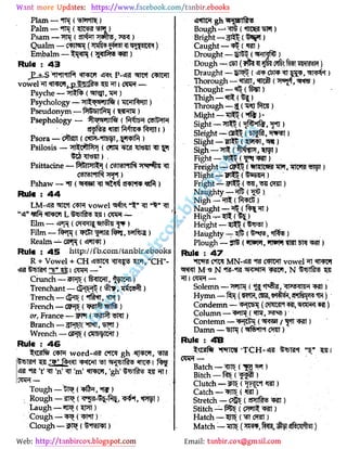 Web: Email:
piam-ntn ( mm)
Palm - .IPJ ( TSW
Psam - ( Wte, )
Qualm - C iWH ('pfM #5] ai IMIf)
Embalm (W®** )
Rule : 43
JL±-S '*ff"II*llf-l MI W P-4j3 fRf C IWl
vowel TT l TWfi_p_
lE 5 51 i CPH -
Psyche - TT ft {SfT T, "SR )
Psychology - ft WJlftf (TOtf BT)
Pseudonym - syit j ()
Psephology - wnfti (Vtfm cstm
Psora - cfo® i rtW-lfc t, . wrtf )
Psilosis - T fPP| ( (Tim O STH
Psittacine - ftfejpn (CSTSNlft W%
c0i9t*nR )
Pshaw - ( est t sRsm <s )
Rule : 44
LM-4i* vowel 'Sfo M .' H
Elm - ((Tf Tt TftU )
Film - ( ttZ f J, t>*lfedj)
Realm - GPR { It t)
Rule : 45 http://fb.com/tanbir.ebooks
R + Vowel + CH timx R o w,
"CH"-
ta't .v i cro-*
Crunch - ((B IWI, TPH )
Trenchant - drj ft ( hp, )
Trench - dr{5 (*ft t, )
French - (*M1 ) it )
or, France - 2Flf ( W t SPIT)
Branch - *fWT, tfft)
Wrench - ( CHIb lWI)
Rule : 46
C H word- ? CTCT gh -"WW,
flafSTf 'n' 'm' «fTW, 'gh' I
7PR -
Tough - iJt ( ffo, )
Rough - sH ( a-S -l , )
Laugh - ("OT )
Cough - ()
Clough - sPt ( M i)
"ttw gh bbtftfi
Bough - («toS3 )
Bright - ()
Caught- («St)
Drought - ( VinRJ)
Dough - CE1 ( ?I Plcfsm JRPfRPSR )
Draught - UjRFS ( oj p a>T 3 , H 'T)
Thorough - tBUT, «tn ()
Thought-«lt?(t r)
Thigh-«n ( [)
Through - (W te )
Might - "511 5 ( )k
Si it -IT ( t%, " tl)
Sleight - GH5$ (5! , WJt)
Slight-flrtStf , «n)
Sigh -wrn.w)
Fight - ( W)
Freight - OF B (TOtW?J "sflf, "STIW?? 5!)
Flight-" ( str)
Fright - (m, W <M)
Naughty - ().
Nigh- (l rt)
Naught - 'ftn ft )
High (5?>
)
Height - ( 5T)
Haughty - ( , tf )
Plough - ( fWl, IW! TO! T?1? )
Rule : 47
"
fi rsJ c*tW MN-«fl?11?I C4IWI vowel fTWf
mt M* N .W-UI- WR !BIW,
N
Solemn - ( .Pftu, <I 4<1?IH )
Hymn -1 (Mf , 2M# i'tR)
Condemn- CbH (fflTOOM TOW )
Column - Tl («rm, } . ;
Contemn -" pp (/ «rT at)
Damn - (if*ih )
Rule : 48
Batch - TIF ("" g )
Bitch - (f ft)
Clutch - ( "OTI)
Catch - n5(
Stretch - ( sfnf o )
Stitch - ((TFTtt RIT)
Hatch- ()
Match - (W¥, 1 )
 