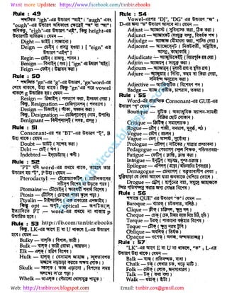 Web: Email:
Rule : 49
"
Wftrs "igh'-dHI fcwr i "augh"
"
ejgh
"
-
BH ** *, l j heig;ht-
Dight - (UTOn)
Deign - cst ( sp Qin ) [ "eign"
Regin - GI } (in . fPR)
Benign - () [ "ign" Bfl 1
Feign - {vSiMH JIT)
Rule : 50
CIW vii w, l j <JfT i f - Mgn"*fl?l *0 vowel
Resign - f Tt ( T, CTin )
Resignation - Grf H ( fWl) .
Design-t WTt (' T, 3JT)
f ?. Designation - C6ft*|CTft m,
mft)
Benignant - ft pTPfi (sp )
Rul€ : 51
Consonant- .fa "BT"-4ii &m< M -, B
«rtc i cm -
Doubt - (7311)
Debt - csl? ()
Indebted - t sUjrs (1 )
Rule : 52
"
PT" iffi word- OTI TSI
l?!6! P I -CWf -
Pterodactyl - ctwiwlfy ( m TOI
fdfpp TO)
'
Ptomaine - ctDw t ( PTn )
Ptosis - cftf (CE»tW?l 'tl T [OT )
Ptyalin - tl Vlft ( a TGlS «n«ie(I H )
opt - «r#, optical - nt lT
STTte PT .- word-4* «rm?I p
Rule : 53 http://fb.com/tanbir.ebooks
f , lk-v e u <*m»i l-
i am -
Bulky - i R* (frrpu rtt)
Bulk - P l ( 5lft CTWT ; nreR )
Elk - 'PP ()
Hulk - ( C mw WOT ; ivtMiva
tstfsi ?m (Tft? |)
Skulk - PFP ( T5f vij H ; ft*fC
Whelk - «J4»I ( ctem C TTT J )
Rule : 54
Vowel- RI "DJ", "DG" lan.
-
R*;
D- «RJ "
V BI*! va(|*iw I am -
Adjust - (jj'R'iJ** m. f ? )
Adjunct - TWI f f )
Adjudge - mm fimm va, *nf 5 crot)
Adjacent - «0Rnc ( ft < ,
Adjudicate V Tt C tj (ftl>IiJ 4 51? )
Adjoin - ,ouief«i (1 JT)
Adjourn - l *i ( TsfiHII 1 55111)
Adjure - ( M I, f t am,
jSqgw wr)
Adjective - 'fflftpflfca (f W't *m )
Badge - ( a#pf 51*1? , )
Rule : 55
Word-dil 8n?lt 5?p Consonant-* GUE-«fl?l
Boutique - fl> ( ran fa WH-TmSt
C lU OTPPH)
Critique - fefcf (iTOnffi? )
Rogue - ( 1 ( .fift, wn,1, €,,,f )
.
Vogue - CsH ( st R)
Vague - CS [ ( T J, 1<IT)
Prologue - csifat ( HlwU / UM KHI)
Pedagogue - CTOTTt (fi Pfspp,
Tl jRjJh-
Fatigue"- CPf (jPl1%, <P1 )
Intrigue - t jOft ( p5-53sra )
Epilogue - ( /sfesfe S'PKSRI)
Demagogue - C UTtl ( VFlftH OPS] ;
5,1 1 ai am i t T?n ej ic c#roi o t ) .
Drogue - Ggtt ( I PTil TI, TJCJ WRWC5?
Rule : 56 .
Tffm QUE" T?l<t "V* j CTO -
Baroque - Jlfl ( blS MM, Pr .)
Clique - ft (ri Fl, )
Cheque - CF* (C , t>W? ?3T5 ftw t , )
Torque -1 (*1WWI te )
Toque - c5t ("fg Jt )
Oblique - srcfto (fcfa)
Opaque - vin ( W l )
Rule : 57
"
LK"- toi E n u n mww,.
; l-
t 4!.
! «nw i am -
Balk -( afow*," )
Chalk-(arm nfl>)
Folk - atP? {ap?, «R7n«n?i<t)
Talk - ()-
Walk - {tlft )
 