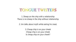 TONGUE TWISTERS
1. Sheep on the ship with a relationship
There is no sheep in the ship without relationship
2. Jim talks about myth while eating his meat.
3. Cheap chip is on your cheek
Cheap chip is on your cheek
Is cheap chip on your cheek?
 
